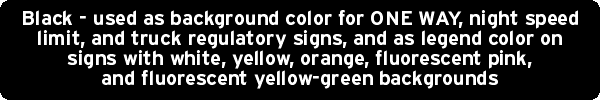 Black - used as background color for ONE WAY, night speed limit, and truck regulatory signs, and as legend color on signs with white, yellow, orange, fluorescent pink, and fluorescent yellow-green backgrounds